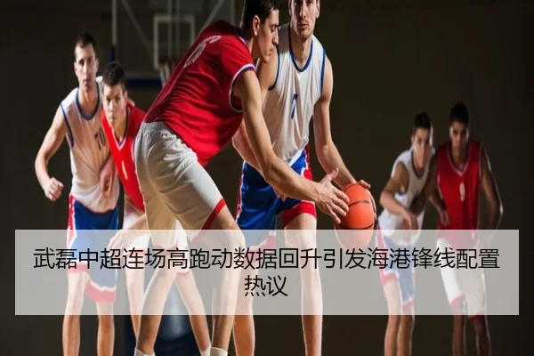 武磊中超连场高跑动数据回升引发海港锋线配置热议