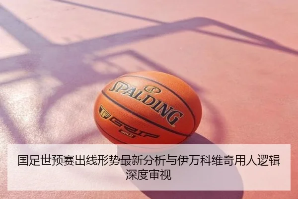 国足世预赛出线形势最新分析与伊万科维奇用人逻辑深度审视