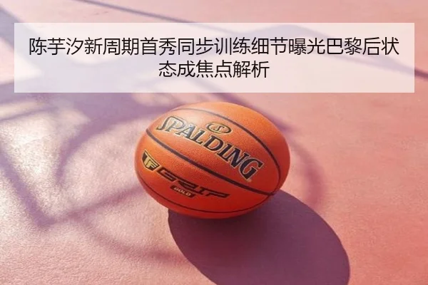 陈芋汐新周期首秀同步训练细节曝光巴黎后状态成焦点解析