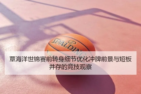 覃海洋世锦赛前转身细节优化冲牌前景与短板并存的竞技观察