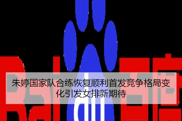 朱婷国家队合练恢复顺利首发竞争格局变化引发女排新期待