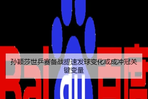 孙颖莎世乒赛备战提速发球变化或成冲冠关键变量