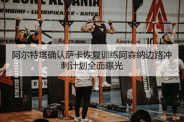阿尔特塔确认萨卡恢复训练阿森纳边路冲刺计划全面曝光