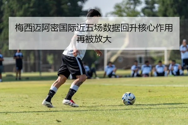 梅西迈阿密国际近五场数据回升核心作用再被放大