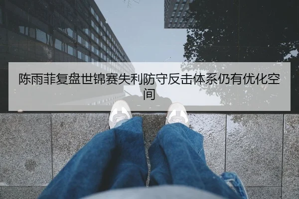 陈雨菲复盘世锦赛失利防守反击体系仍有优化空间
